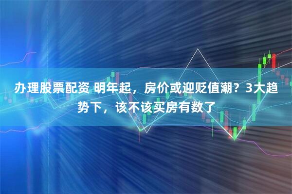 办理股票配资 明年起，房价或迎贬值潮？3大趋势下，该不该买房有数了