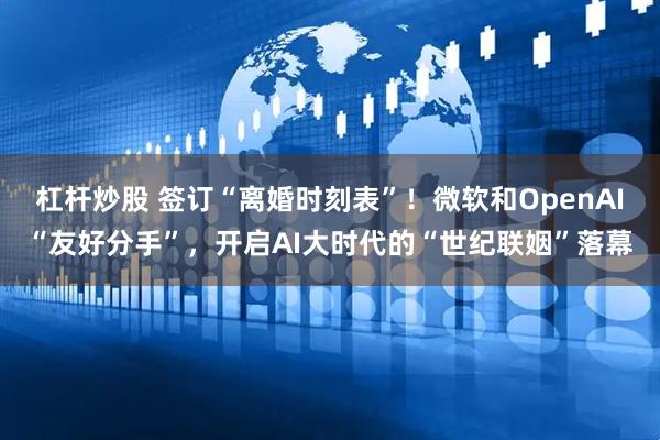 杠杆炒股 签订“离婚时刻表”！微软和OpenAI“友好分手”，开启AI大时代的“世纪联姻”落幕