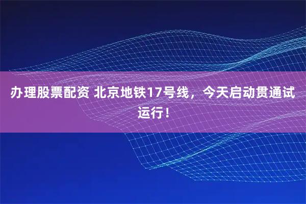 办理股票配资 北京地铁17号线，今天启动贯通试运行！
