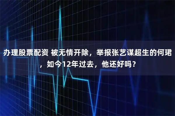 办理股票配资 被无情开除，举报张艺谋超生的何珺，如今12年过去，他还好吗？