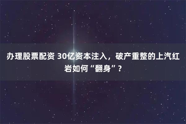 办理股票配资 30亿资本注入，破产重整的上汽红岩如何“翻身”？