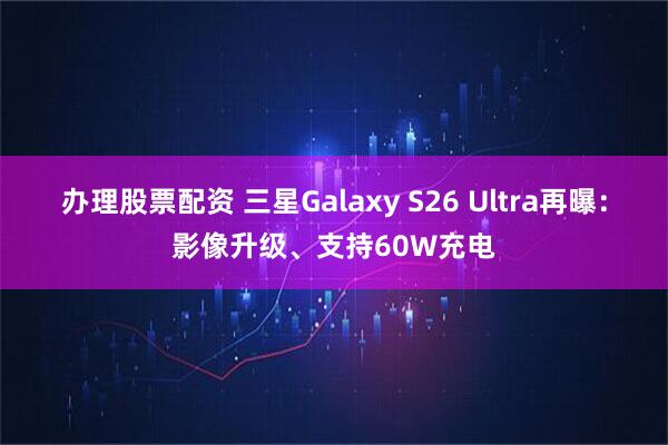 办理股票配资 三星Galaxy S26 Ultra再曝：影像升级、支持60W充电