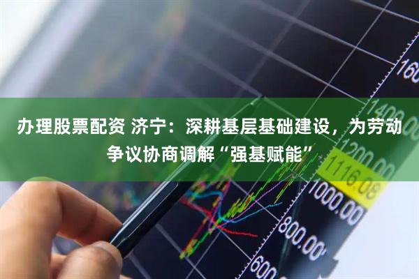 办理股票配资 济宁：深耕基层基础建设，为劳动争议协商调解“强基赋能”