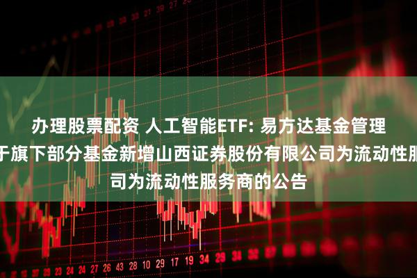 办理股票配资 人工智能ETF: 易方达基金管理有限公司关于旗下部分基金新增山西证券股份有限公司为流动性服务商的公告