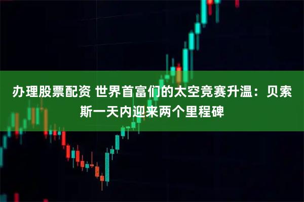 办理股票配资 世界首富们的太空竞赛升温：贝索斯一天内迎来两个里程碑