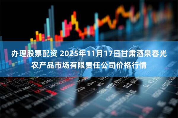 办理股票配资 2025年11月17日甘肃酒泉春光农产品市场有限责任公司价格行情