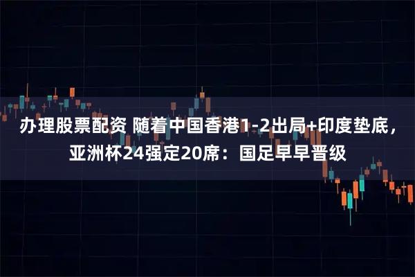 办理股票配资 随着中国香港1-2出局+印度垫底，亚洲杯24强定20席：国足早早晋级