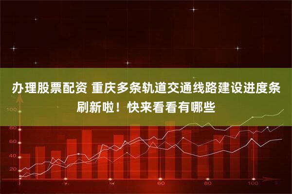 办理股票配资 重庆多条轨道交通线路建设进度条刷新啦！快来看看有哪些