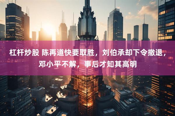 杠杆炒股 陈再道快要取胜，刘伯承却下令撤退，邓小平不解，事后才知其高明