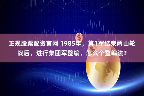 正规股票配资官网 1985年，第1军结束两山轮战后，进行集团军整编，怎么个整编法？