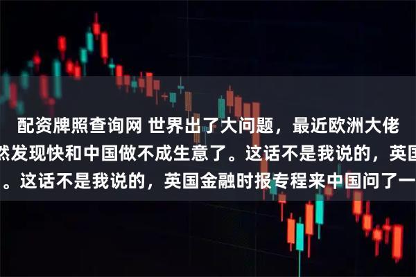 配资牌照查询网 世界出了大问题，最近欧洲大佬们有件心忧事，他们突然发现快和中国做不成生意了。这话不是我说的，英国金融时报专程来中国问了一圈