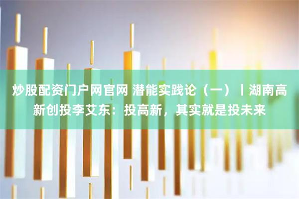 炒股配资门户网官网 潜能实践论（一）丨湖南高新创投李艾东：投高新，其实就是投未来