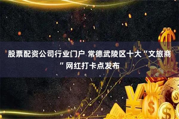 股票配资公司行业门户 常德武陵区十大“文旅商”网红打卡点发布