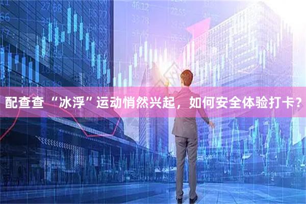 配查查 “冰浮”运动悄然兴起，如何安全体验打卡？