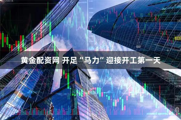 黄金配资网 开足“马力”迎接开工第一天