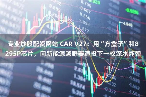 专业炒股配资网站 CAR V27：用“方盒子”和8295P芯片，向新能源越野赛道投下一枚深水炸弹