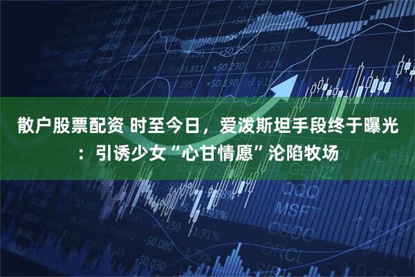 散户股票配资 时至今日，爱泼斯坦手段终于曝光：引诱少女“心甘情愿”沦陷牧场