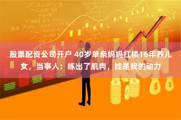 股票配资公司开户 40岁单亲妈妈扛楼16年养儿女，当事人：练出了肌肉，娃是我的动力