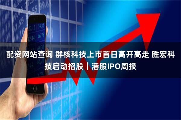 配资网站查询 群核科技上市首日高开高走 胜宏科技启动招股｜港股IPO周报