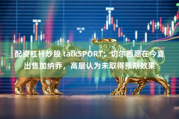 配资杠杆炒股 talkSPORT：切尔西愿在今夏出售加纳乔，高层认为未取得预期效果