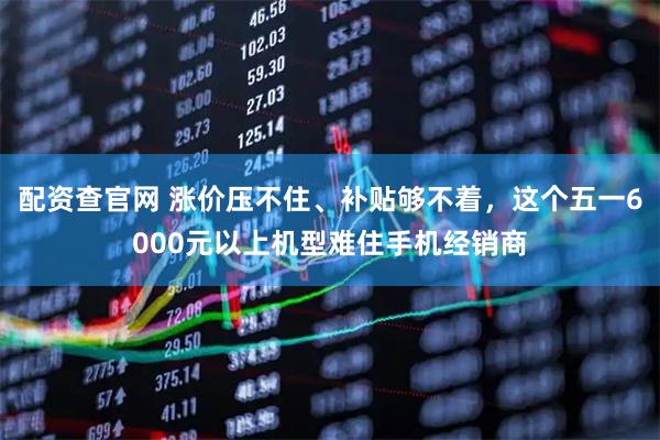 配资查官网 涨价压不住、补贴够不着，这个五一6000元以上机型难住手机经销商