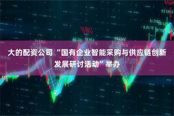 大的配资公司 “国有企业智能采购与供应链创新发展研讨活动”举办