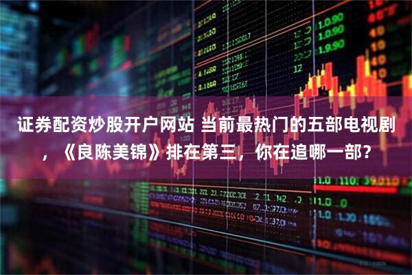 证券配资炒股开户网站 当前最热门的五部电视剧，《良陈美锦》排在第三，你在追哪一部？